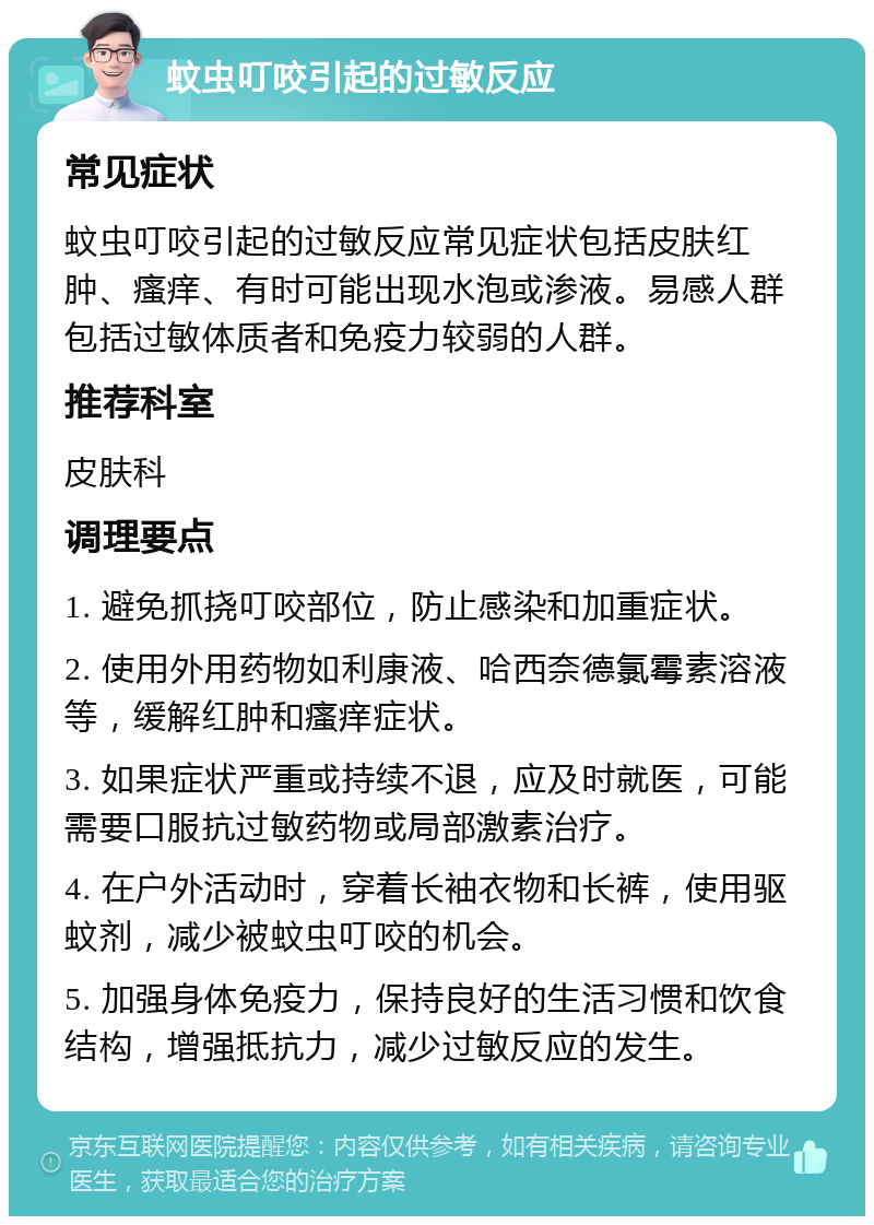 蚊虫叮咬引起的过敏反应 常见症状 蚊虫叮咬引起的过敏反应常见症状包括皮肤红肿、瘙痒、有时可能出现水泡或渗液。易感人群包括过敏体质者和免疫力较弱的人群。 推荐科室 皮肤科 调理要点 1. 避免抓挠叮咬部位，防止感染和加重症状。 2. 使用外用药物如利康液、哈西奈德氯霉素溶液等，缓解红肿和瘙痒症状。 3. 如果症状严重或持续不退，应及时就医，可能需要口服抗过敏药物或局部激素治疗。 4. 在户外活动时，穿着长袖衣物和长裤，使用驱蚊剂，减少被蚊虫叮咬的机会。 5. 加强身体免疫力，保持良好的生活习惯和饮食结构，增强抵抗力，减少过敏反应的发生。