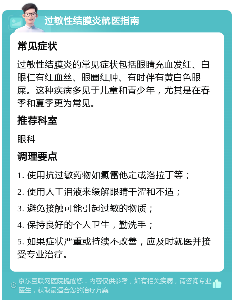 过敏性结膜炎就医指南 常见症状 过敏性结膜炎的常见症状包括眼睛充血发红、白眼仁有红血丝、眼圈红肿、有时伴有黄白色眼屎。这种疾病多见于儿童和青少年，尤其是在春季和夏季更为常见。 推荐科室 眼科 调理要点 1. 使用抗过敏药物如氯雷他定或洛拉丁等； 2. 使用人工泪液来缓解眼睛干涩和不适； 3. 避免接触可能引起过敏的物质； 4. 保持良好的个人卫生，勤洗手； 5. 如果症状严重或持续不改善，应及时就医并接受专业治疗。