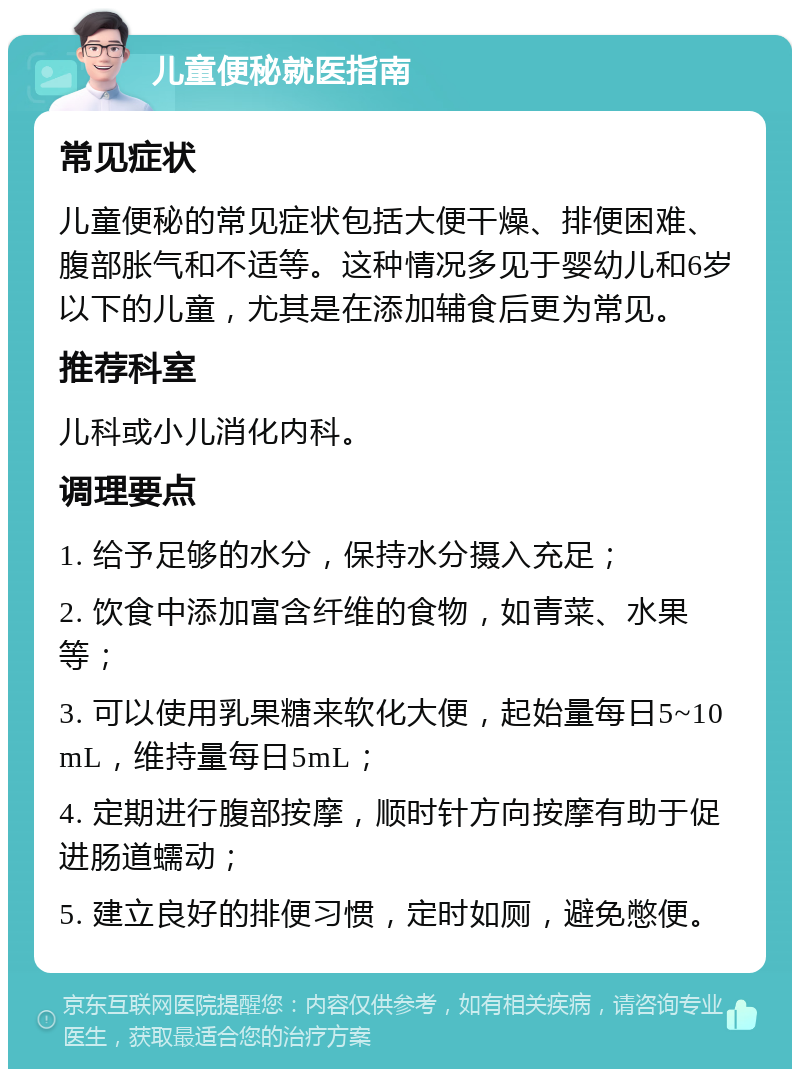 儿童便秘就医指南 常见症状 儿童便秘的常见症状包括大便干燥、排便困难、腹部胀气和不适等。这种情况多见于婴幼儿和6岁以下的儿童，尤其是在添加辅食后更为常见。 推荐科室 儿科或小儿消化内科。 调理要点 1. 给予足够的水分，保持水分摄入充足； 2. 饮食中添加富含纤维的食物，如青菜、水果等； 3. 可以使用乳果糖来软化大便，起始量每日5~10mL，维持量每日5mL； 4. 定期进行腹部按摩，顺时针方向按摩有助于促进肠道蠕动； 5. 建立良好的排便习惯，定时如厕，避免憋便。