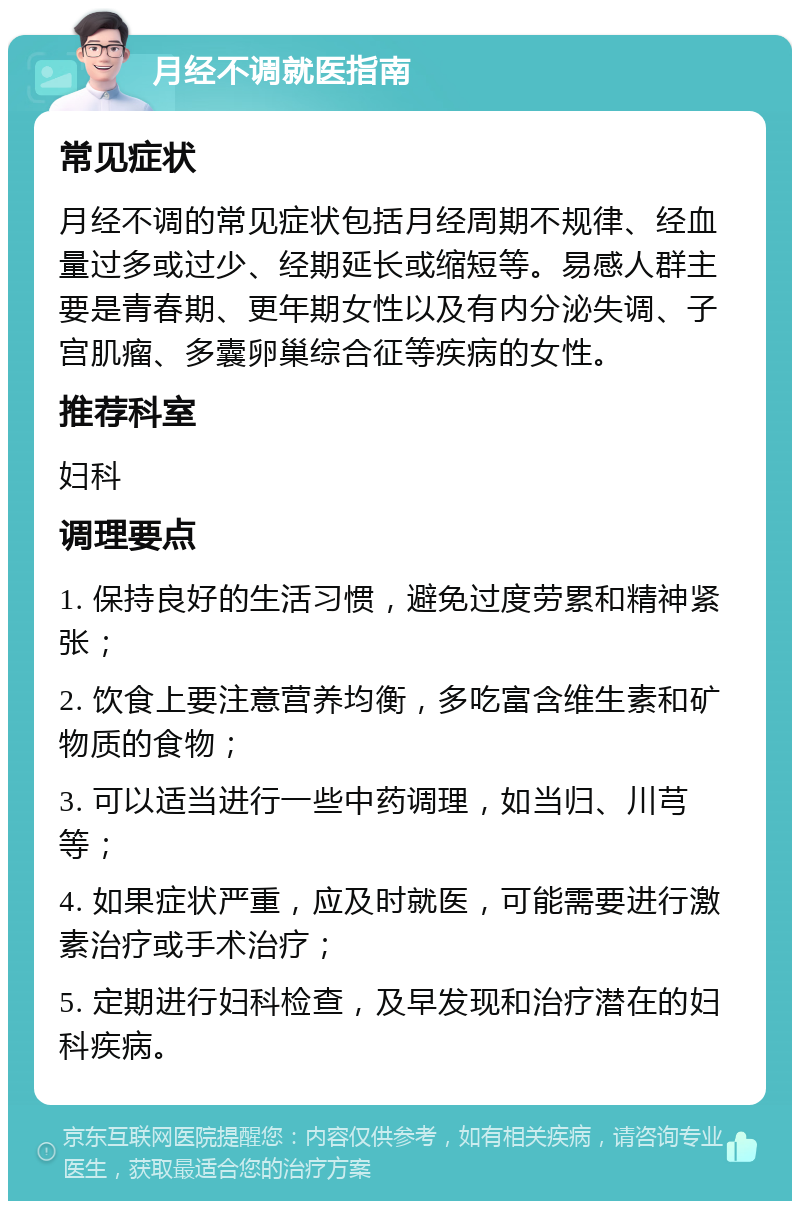 月经不调就医指南 常见症状 月经不调的常见症状包括月经周期不规律、经血量过多或过少、经期延长或缩短等。易感人群主要是青春期、更年期女性以及有内分泌失调、子宫肌瘤、多囊卵巢综合征等疾病的女性。 推荐科室 妇科 调理要点 1. 保持良好的生活习惯，避免过度劳累和精神紧张； 2. 饮食上要注意营养均衡，多吃富含维生素和矿物质的食物； 3. 可以适当进行一些中药调理，如当归、川芎等； 4. 如果症状严重，应及时就医，可能需要进行激素治疗或手术治疗； 5. 定期进行妇科检查，及早发现和治疗潜在的妇科疾病。