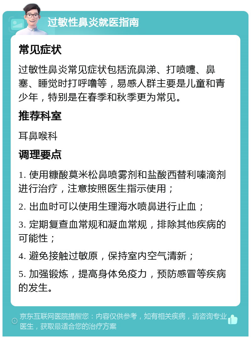 过敏性鼻炎就医指南 常见症状 过敏性鼻炎常见症状包括流鼻涕、打喷嚏、鼻塞、睡觉时打呼噜等，易感人群主要是儿童和青少年，特别是在春季和秋季更为常见。 推荐科室 耳鼻喉科 调理要点 1. 使用糠酸莫米松鼻喷雾剂和盐酸西替利嗪滴剂进行治疗，注意按照医生指示使用； 2. 出血时可以使用生理海水喷鼻进行止血； 3. 定期复查血常规和凝血常规，排除其他疾病的可能性； 4. 避免接触过敏原，保持室内空气清新； 5. 加强锻炼，提高身体免疫力，预防感冒等疾病的发生。