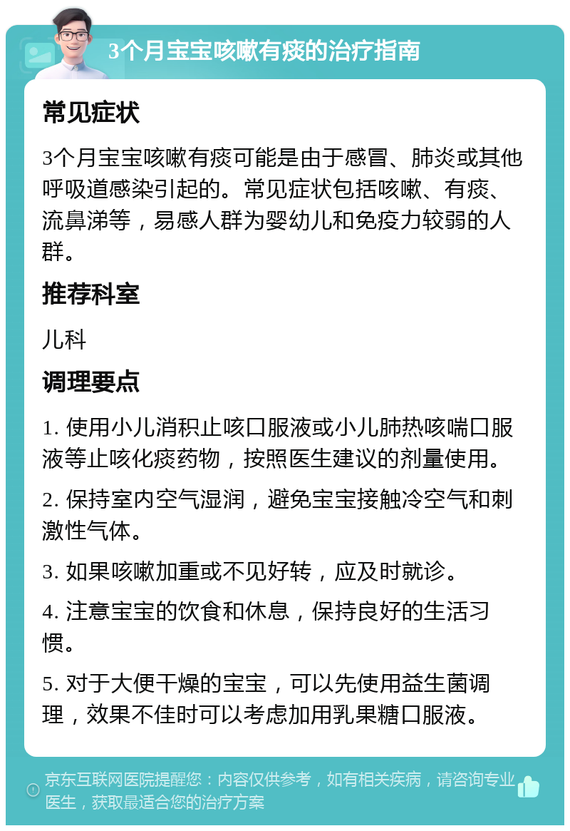 3个月宝宝咳嗽有痰的治疗指南 常见症状 3个月宝宝咳嗽有痰可能是由于感冒、肺炎或其他呼吸道感染引起的。常见症状包括咳嗽、有痰、流鼻涕等，易感人群为婴幼儿和免疫力较弱的人群。 推荐科室 儿科 调理要点 1. 使用小儿消积止咳口服液或小儿肺热咳喘口服液等止咳化痰药物，按照医生建议的剂量使用。 2. 保持室内空气湿润，避免宝宝接触冷空气和刺激性气体。 3. 如果咳嗽加重或不见好转，应及时就诊。 4. 注意宝宝的饮食和休息，保持良好的生活习惯。 5. 对于大便干燥的宝宝，可以先使用益生菌调理，效果不佳时可以考虑加用乳果糖口服液。