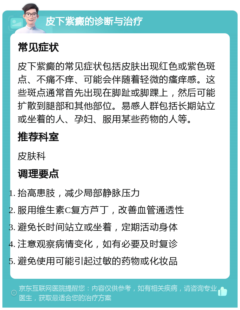 皮下紫癜的诊断与治疗 常见症状 皮下紫癜的常见症状包括皮肤出现红色或紫色斑点、不痛不痒、可能会伴随着轻微的瘙痒感。这些斑点通常首先出现在脚趾或脚踝上，然后可能扩散到腿部和其他部位。易感人群包括长期站立或坐着的人、孕妇、服用某些药物的人等。 推荐科室 皮肤科 调理要点 抬高患肢，减少局部静脉压力 服用维生素C复方芦丁，改善血管通透性 避免长时间站立或坐着，定期活动身体 注意观察病情变化，如有必要及时复诊 避免使用可能引起过敏的药物或化妆品