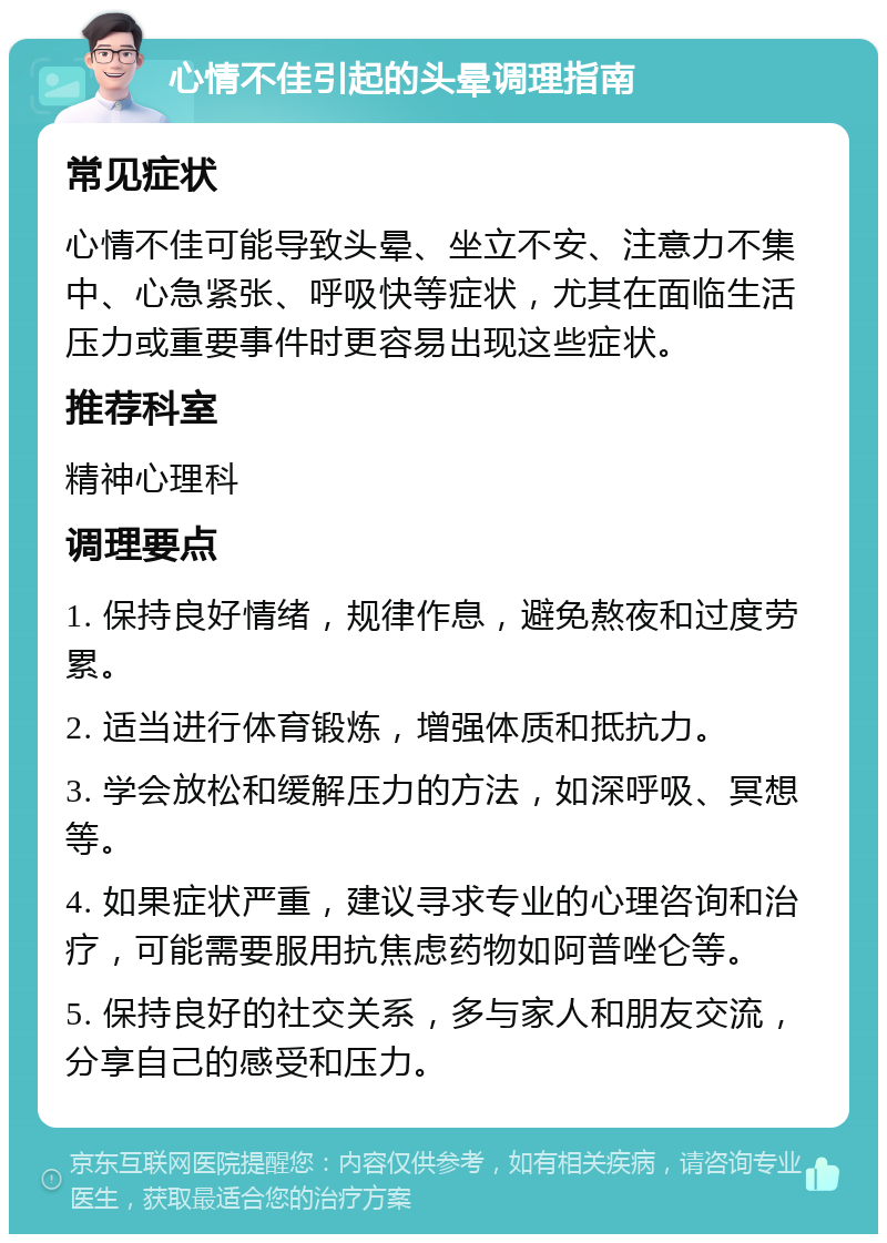 心情不佳引起的头晕调理指南 常见症状 心情不佳可能导致头晕、坐立不安、注意力不集中、心急紧张、呼吸快等症状，尤其在面临生活压力或重要事件时更容易出现这些症状。 推荐科室 精神心理科 调理要点 1. 保持良好情绪，规律作息，避免熬夜和过度劳累。 2. 适当进行体育锻炼，增强体质和抵抗力。 3. 学会放松和缓解压力的方法，如深呼吸、冥想等。 4. 如果症状严重，建议寻求专业的心理咨询和治疗，可能需要服用抗焦虑药物如阿普唑仑等。 5. 保持良好的社交关系，多与家人和朋友交流，分享自己的感受和压力。