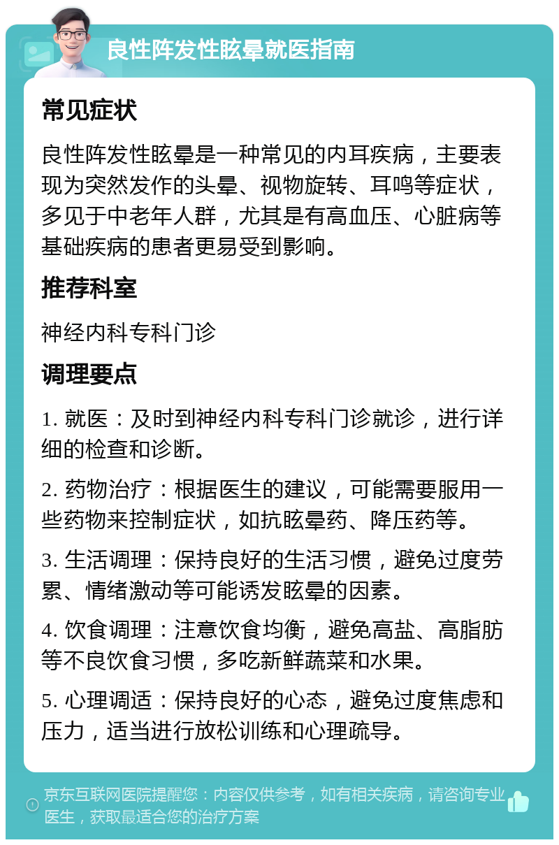 良性阵发性眩晕就医指南 常见症状 良性阵发性眩晕是一种常见的内耳疾病，主要表现为突然发作的头晕、视物旋转、耳鸣等症状，多见于中老年人群，尤其是有高血压、心脏病等基础疾病的患者更易受到影响。 推荐科室 神经内科专科门诊 调理要点 1. 就医：及时到神经内科专科门诊就诊，进行详细的检查和诊断。 2. 药物治疗：根据医生的建议，可能需要服用一些药物来控制症状，如抗眩晕药、降压药等。 3. 生活调理：保持良好的生活习惯，避免过度劳累、情绪激动等可能诱发眩晕的因素。 4. 饮食调理：注意饮食均衡，避免高盐、高脂肪等不良饮食习惯，多吃新鲜蔬菜和水果。 5. 心理调适：保持良好的心态，避免过度焦虑和压力，适当进行放松训练和心理疏导。