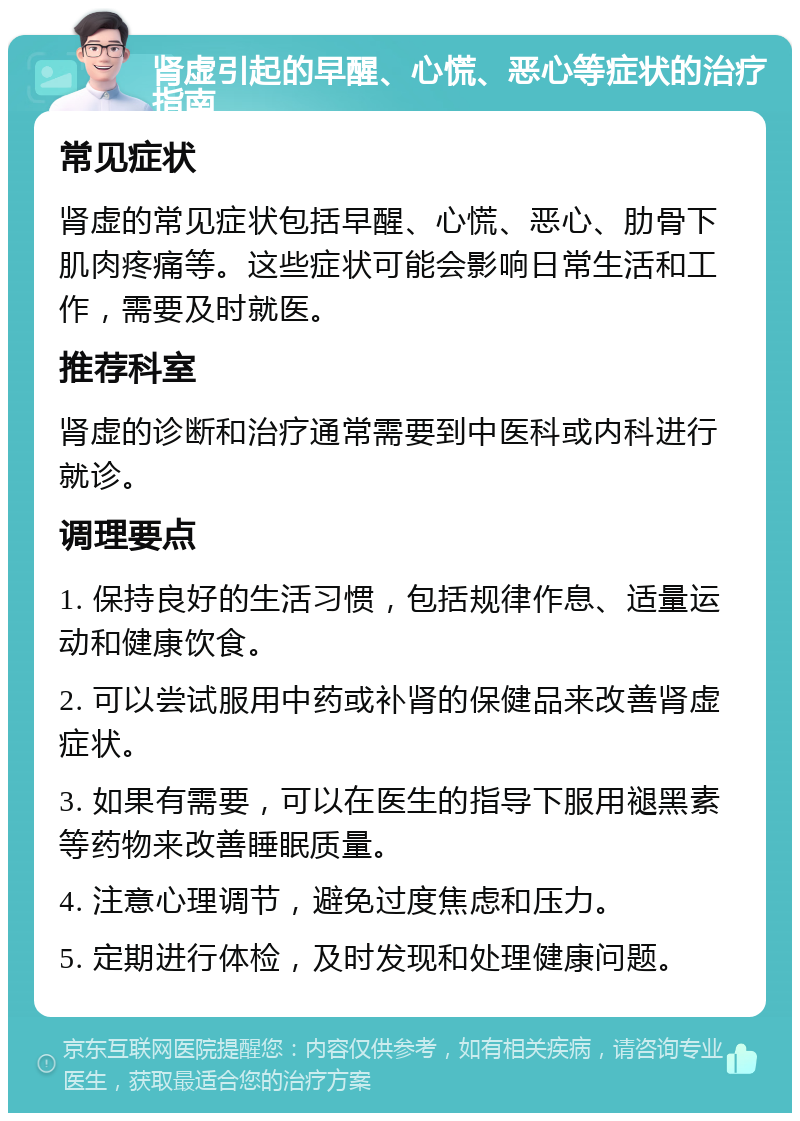 肾虚引起的早醒、心慌、恶心等症状的治疗指南 常见症状 肾虚的常见症状包括早醒、心慌、恶心、肋骨下肌肉疼痛等。这些症状可能会影响日常生活和工作，需要及时就医。 推荐科室 肾虚的诊断和治疗通常需要到中医科或内科进行就诊。 调理要点 1. 保持良好的生活习惯，包括规律作息、适量运动和健康饮食。 2. 可以尝试服用中药或补肾的保健品来改善肾虚症状。 3. 如果有需要，可以在医生的指导下服用褪黑素等药物来改善睡眠质量。 4. 注意心理调节，避免过度焦虑和压力。 5. 定期进行体检，及时发现和处理健康问题。