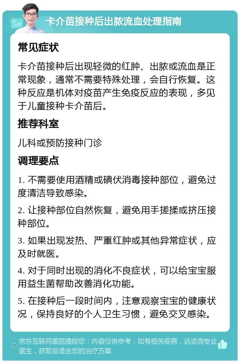 卡介苗接种后出脓流血处理指南 常见症状 卡介苗接种后出现轻微的红肿、出脓或流血是正常现象，通常不需要特殊处理，会自行恢复。这种反应是机体对疫苗产生免疫反应的表现，多见于儿童接种卡介苗后。 推荐科室 儿科或预防接种门诊 调理要点 1. 不需要使用酒精或碘伏消毒接种部位，避免过度清洁导致感染。 2. 让接种部位自然恢复，避免用手搓揉或挤压接种部位。 3. 如果出现发热、严重红肿或其他异常症状，应及时就医。 4. 对于同时出现的消化不良症状，可以给宝宝服用益生菌帮助改善消化功能。 5. 在接种后一段时间内，注意观察宝宝的健康状况，保持良好的个人卫生习惯，避免交叉感染。