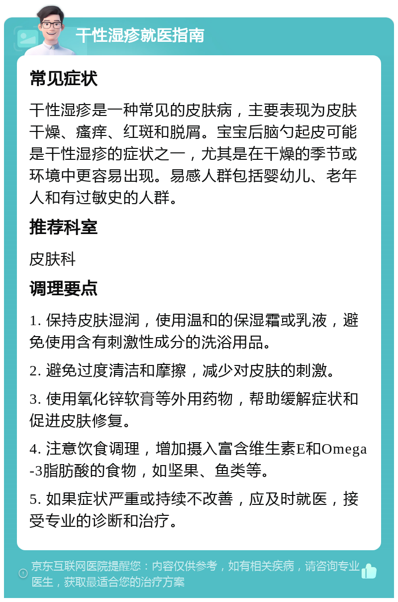 干性湿疹就医指南 常见症状 干性湿疹是一种常见的皮肤病，主要表现为皮肤干燥、瘙痒、红斑和脱屑。宝宝后脑勺起皮可能是干性湿疹的症状之一，尤其是在干燥的季节或环境中更容易出现。易感人群包括婴幼儿、老年人和有过敏史的人群。 推荐科室 皮肤科 调理要点 1. 保持皮肤湿润，使用温和的保湿霜或乳液，避免使用含有刺激性成分的洗浴用品。 2. 避免过度清洁和摩擦，减少对皮肤的刺激。 3. 使用氧化锌软膏等外用药物，帮助缓解症状和促进皮肤修复。 4. 注意饮食调理，增加摄入富含维生素E和Omega-3脂肪酸的食物，如坚果、鱼类等。 5. 如果症状严重或持续不改善，应及时就医，接受专业的诊断和治疗。