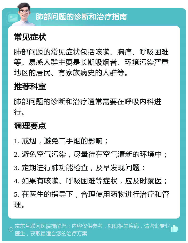 肺部问题的诊断和治疗指南 常见症状 肺部问题的常见症状包括咳嗽、胸痛、呼吸困难等。易感人群主要是长期吸烟者、环境污染严重地区的居民、有家族病史的人群等。 推荐科室 肺部问题的诊断和治疗通常需要在呼吸内科进行。 调理要点 1. 戒烟，避免二手烟的影响； 2. 避免空气污染，尽量待在空气清新的环境中； 3. 定期进行肺功能检查，及早发现问题； 4. 如果有咳嗽、呼吸困难等症状，应及时就医； 5. 在医生的指导下，合理使用药物进行治疗和管理。