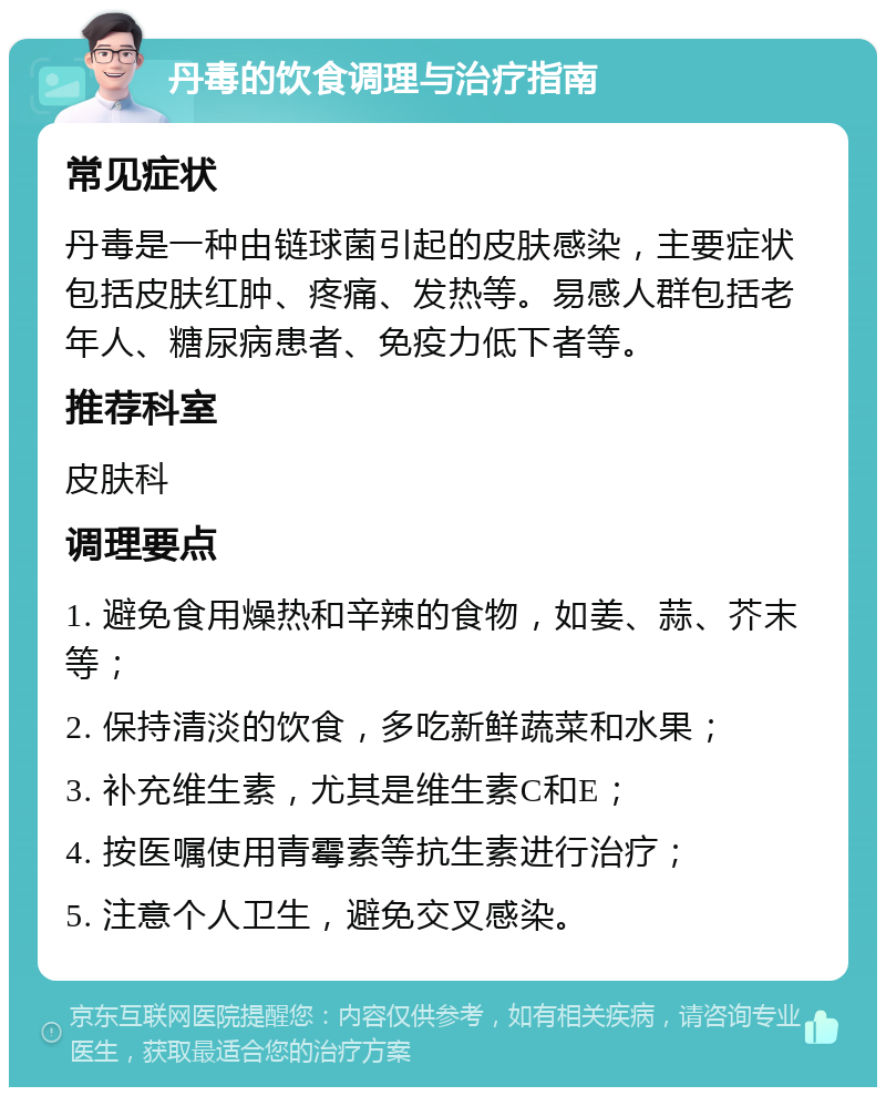 丹毒的饮食调理与治疗指南 常见症状 丹毒是一种由链球菌引起的皮肤感染，主要症状包括皮肤红肿、疼痛、发热等。易感人群包括老年人、糖尿病患者、免疫力低下者等。 推荐科室 皮肤科 调理要点 1. 避免食用燥热和辛辣的食物，如姜、蒜、芥末等； 2. 保持清淡的饮食，多吃新鲜蔬菜和水果； 3. 补充维生素，尤其是维生素C和E； 4. 按医嘱使用青霉素等抗生素进行治疗； 5. 注意个人卫生，避免交叉感染。