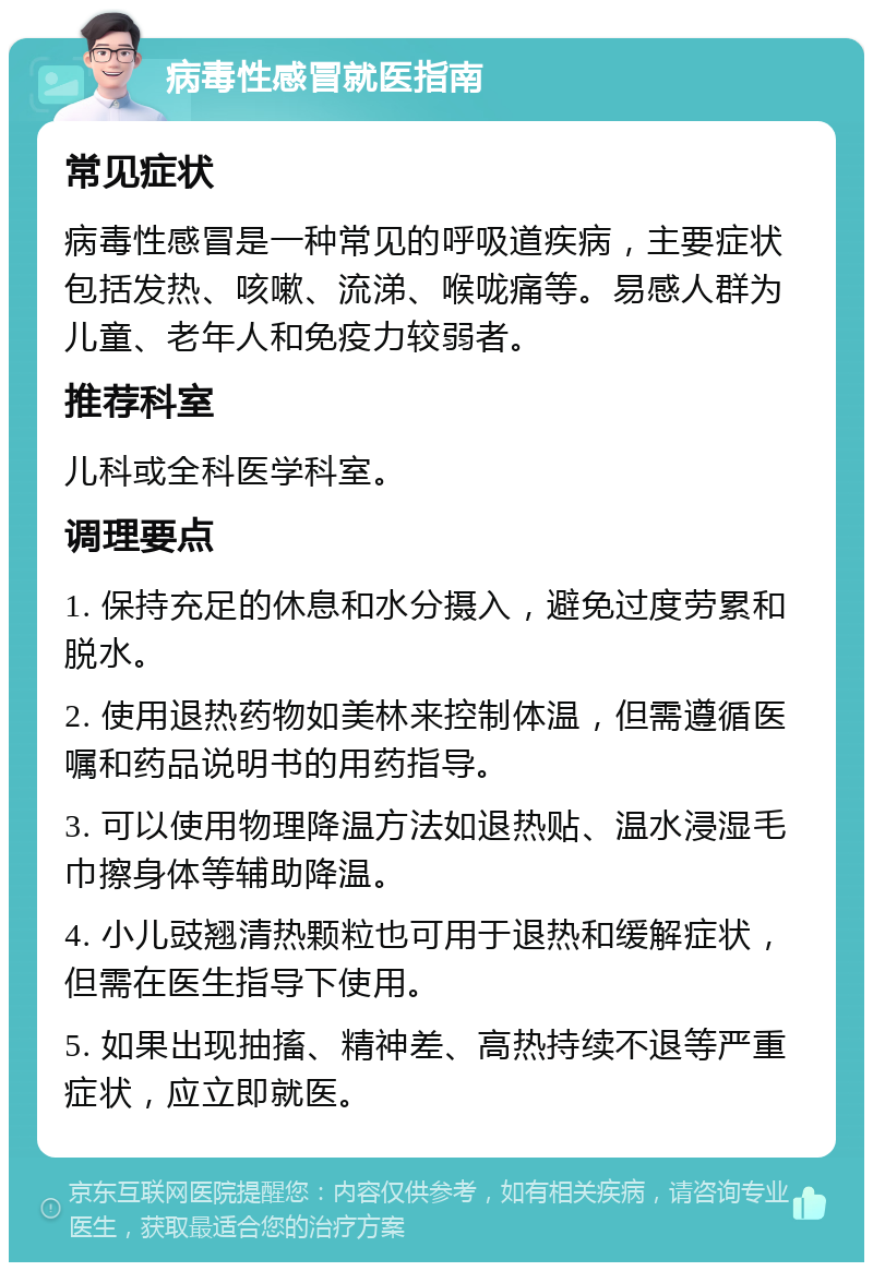 病毒性感冒就医指南 常见症状 病毒性感冒是一种常见的呼吸道疾病，主要症状包括发热、咳嗽、流涕、喉咙痛等。易感人群为儿童、老年人和免疫力较弱者。 推荐科室 儿科或全科医学科室。 调理要点 1. 保持充足的休息和水分摄入，避免过度劳累和脱水。 2. 使用退热药物如美林来控制体温，但需遵循医嘱和药品说明书的用药指导。 3. 可以使用物理降温方法如退热贴、温水浸湿毛巾擦身体等辅助降温。 4. 小儿豉翘清热颗粒也可用于退热和缓解症状，但需在医生指导下使用。 5. 如果出现抽搐、精神差、高热持续不退等严重症状，应立即就医。