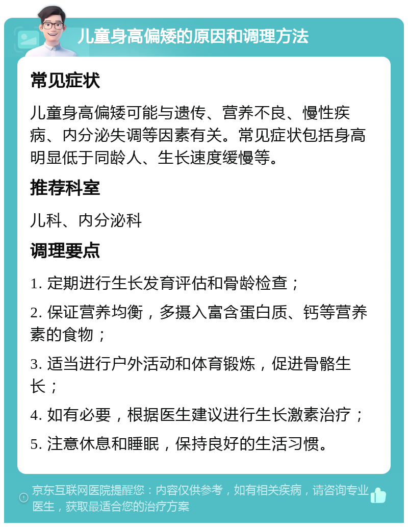 儿童身高偏矮的原因和调理方法 常见症状 儿童身高偏矮可能与遗传、营养不良、慢性疾病、内分泌失调等因素有关。常见症状包括身高明显低于同龄人、生长速度缓慢等。 推荐科室 儿科、内分泌科 调理要点 1. 定期进行生长发育评估和骨龄检查； 2. 保证营养均衡，多摄入富含蛋白质、钙等营养素的食物； 3. 适当进行户外活动和体育锻炼，促进骨骼生长； 4. 如有必要，根据医生建议进行生长激素治疗； 5. 注意休息和睡眠，保持良好的生活习惯。