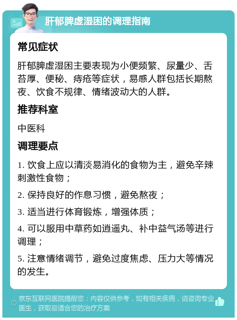 肝郁脾虚湿困的调理指南 常见症状 肝郁脾虚湿困主要表现为小便频繁、尿量少、舌苔厚、便秘、痔疮等症状，易感人群包括长期熬夜、饮食不规律、情绪波动大的人群。 推荐科室 中医科 调理要点 1. 饮食上应以清淡易消化的食物为主，避免辛辣刺激性食物； 2. 保持良好的作息习惯，避免熬夜； 3. 适当进行体育锻炼，增强体质； 4. 可以服用中草药如逍遥丸、补中益气汤等进行调理； 5. 注意情绪调节，避免过度焦虑、压力大等情况的发生。