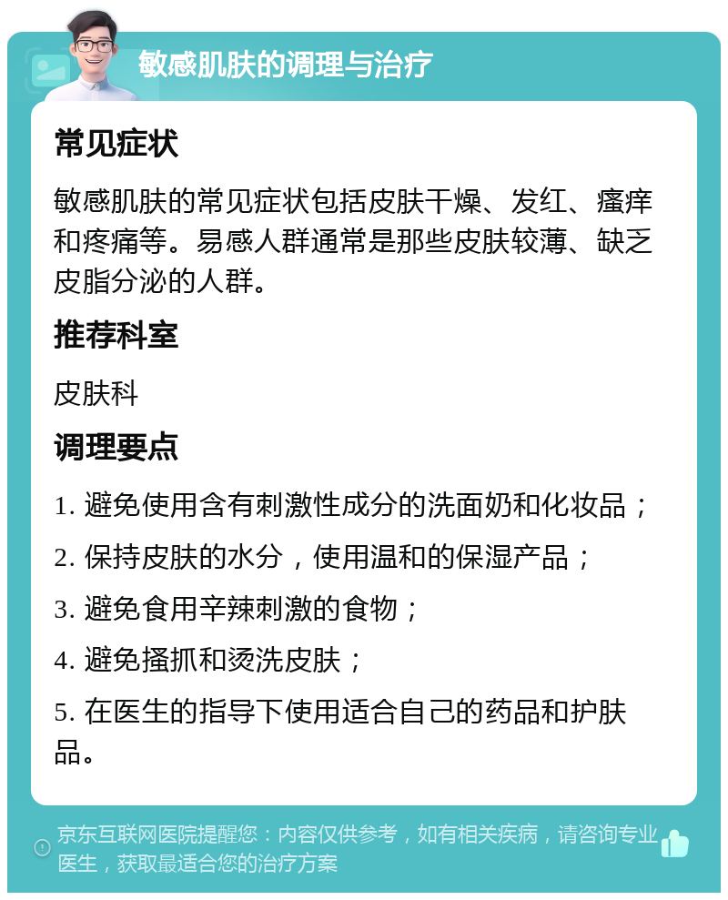 敏感肌肤的调理与治疗 常见症状 敏感肌肤的常见症状包括皮肤干燥、发红、瘙痒和疼痛等。易感人群通常是那些皮肤较薄、缺乏皮脂分泌的人群。 推荐科室 皮肤科 调理要点 1. 避免使用含有刺激性成分的洗面奶和化妆品； 2. 保持皮肤的水分，使用温和的保湿产品； 3. 避免食用辛辣刺激的食物； 4. 避免搔抓和烫洗皮肤； 5. 在医生的指导下使用适合自己的药品和护肤品。