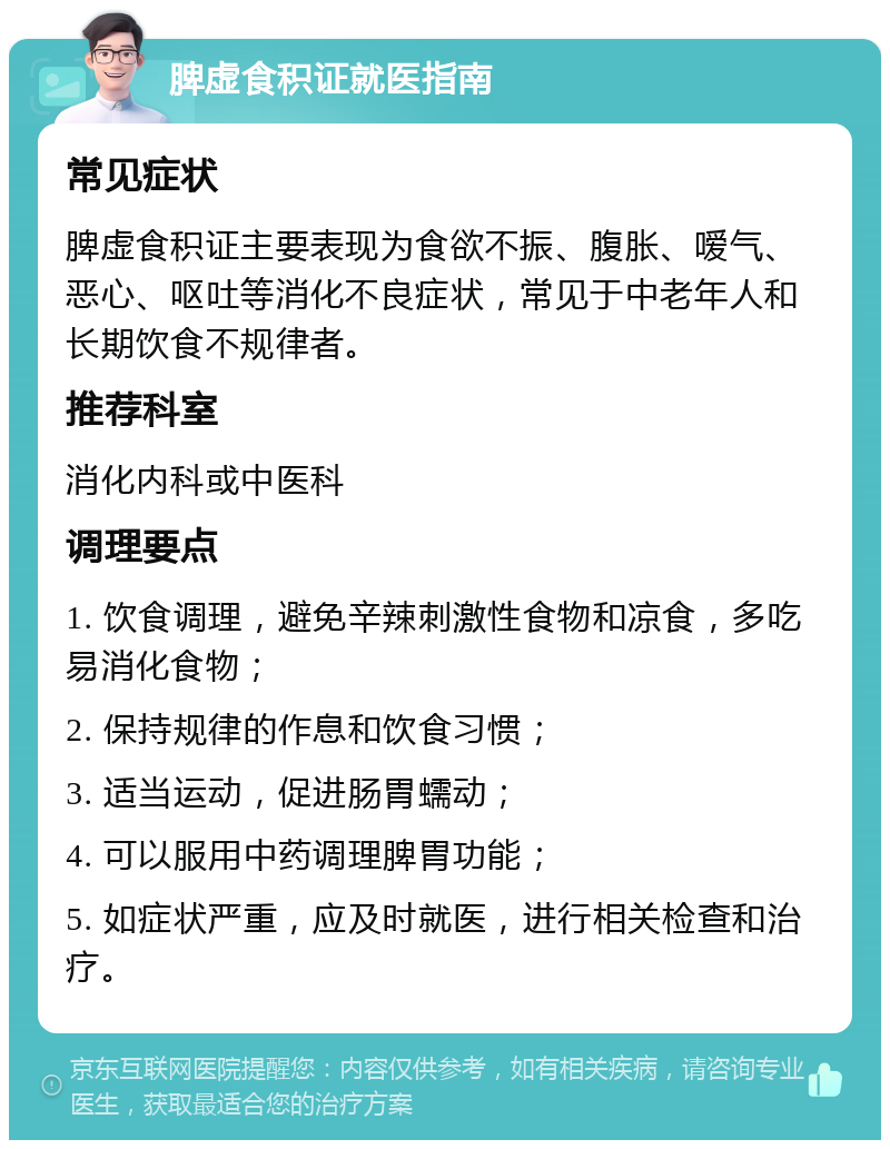 脾虚食积证就医指南 常见症状 脾虚食积证主要表现为食欲不振、腹胀、嗳气、恶心、呕吐等消化不良症状，常见于中老年人和长期饮食不规律者。 推荐科室 消化内科或中医科 调理要点 1. 饮食调理，避免辛辣刺激性食物和凉食，多吃易消化食物； 2. 保持规律的作息和饮食习惯； 3. 适当运动，促进肠胃蠕动； 4. 可以服用中药调理脾胃功能； 5. 如症状严重，应及时就医，进行相关检查和治疗。