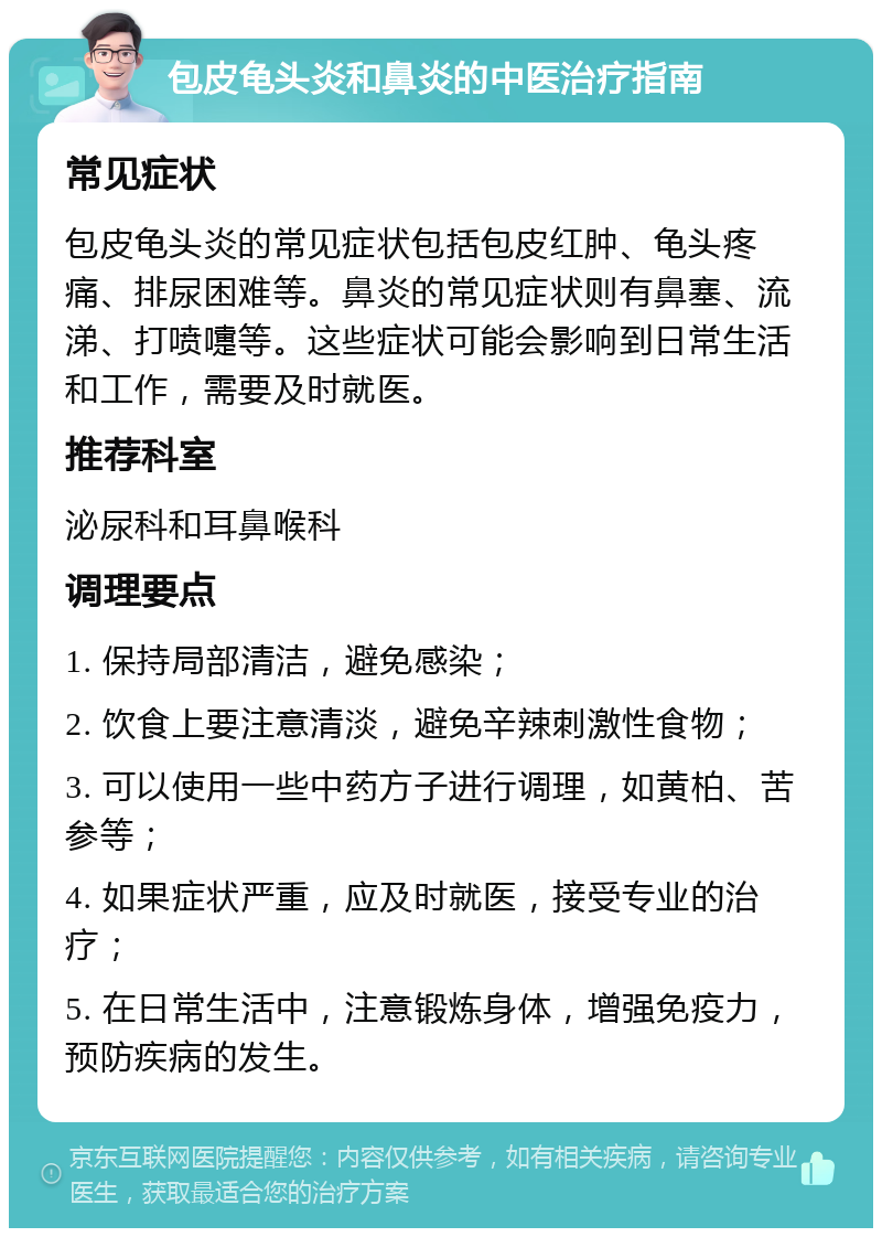 包皮龟头炎和鼻炎的中医治疗指南 常见症状 包皮龟头炎的常见症状包括包皮红肿、龟头疼痛、排尿困难等。鼻炎的常见症状则有鼻塞、流涕、打喷嚏等。这些症状可能会影响到日常生活和工作，需要及时就医。 推荐科室 泌尿科和耳鼻喉科 调理要点 1. 保持局部清洁，避免感染； 2. 饮食上要注意清淡，避免辛辣刺激性食物； 3. 可以使用一些中药方子进行调理，如黄柏、苦参等； 4. 如果症状严重，应及时就医，接受专业的治疗； 5. 在日常生活中，注意锻炼身体，增强免疫力，预防疾病的发生。