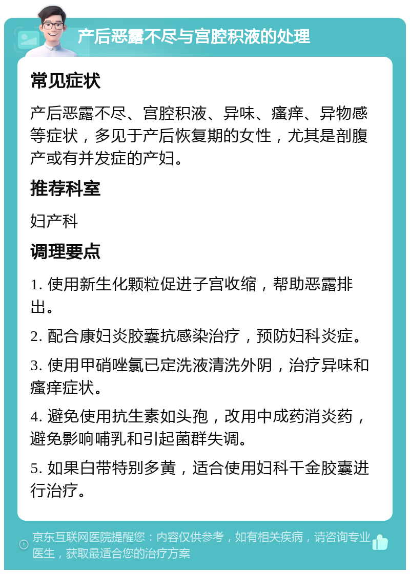 产后恶露不尽与宫腔积液的处理 常见症状 产后恶露不尽、宫腔积液、异味、瘙痒、异物感等症状，多见于产后恢复期的女性，尤其是剖腹产或有并发症的产妇。 推荐科室 妇产科 调理要点 1. 使用新生化颗粒促进子宫收缩，帮助恶露排出。 2. 配合康妇炎胶囊抗感染治疗，预防妇科炎症。 3. 使用甲硝唑氯已定洗液清洗外阴，治疗异味和瘙痒症状。 4. 避免使用抗生素如头孢，改用中成药消炎药，避免影响哺乳和引起菌群失调。 5. 如果白带特别多黄，适合使用妇科千金胶囊进行治疗。