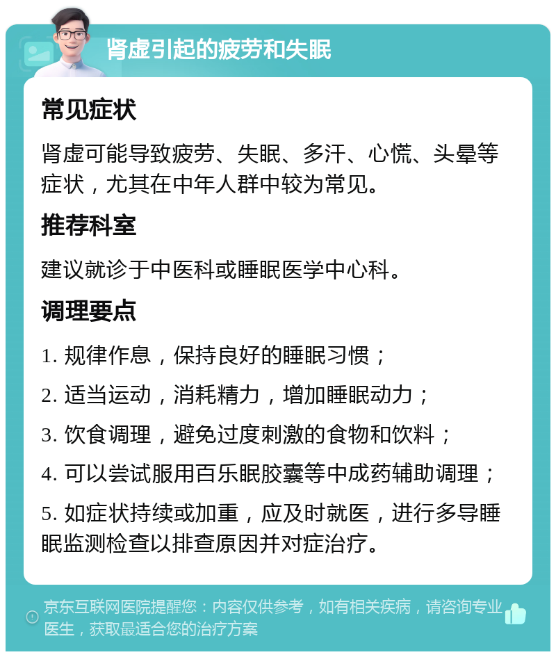 肾虚引起的疲劳和失眠 常见症状 肾虚可能导致疲劳、失眠、多汗、心慌、头晕等症状，尤其在中年人群中较为常见。 推荐科室 建议就诊于中医科或睡眠医学中心科。 调理要点 1. 规律作息，保持良好的睡眠习惯； 2. 适当运动，消耗精力，增加睡眠动力； 3. 饮食调理，避免过度刺激的食物和饮料； 4. 可以尝试服用百乐眠胶囊等中成药辅助调理； 5. 如症状持续或加重，应及时就医，进行多导睡眠监测检查以排查原因并对症治疗。