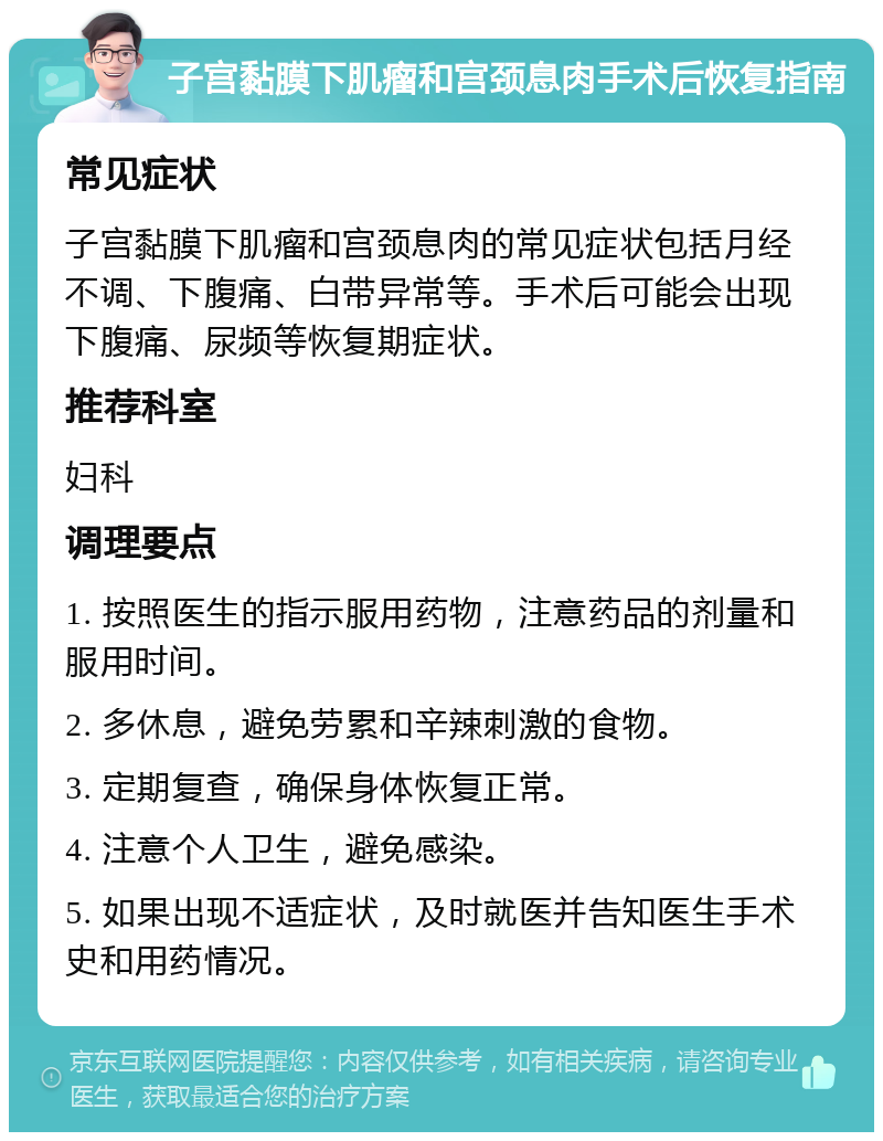 子宫黏膜下肌瘤和宫颈息肉手术后恢复指南 常见症状 子宫黏膜下肌瘤和宫颈息肉的常见症状包括月经不调、下腹痛、白带异常等。手术后可能会出现下腹痛、尿频等恢复期症状。 推荐科室 妇科 调理要点 1. 按照医生的指示服用药物，注意药品的剂量和服用时间。 2. 多休息，避免劳累和辛辣刺激的食物。 3. 定期复查，确保身体恢复正常。 4. 注意个人卫生，避免感染。 5. 如果出现不适症状，及时就医并告知医生手术史和用药情况。