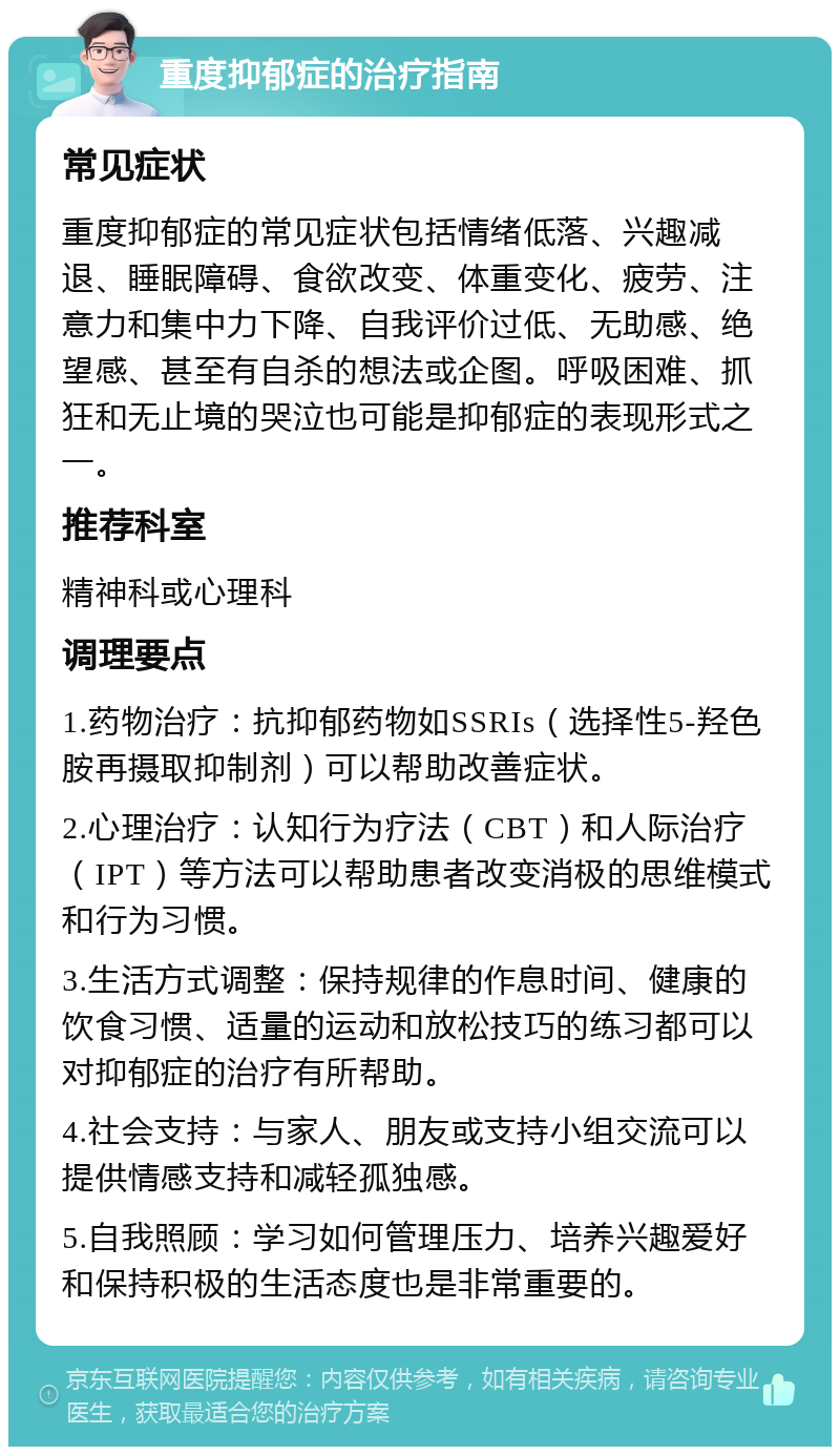 重度抑郁症的治疗指南 常见症状 重度抑郁症的常见症状包括情绪低落、兴趣减退、睡眠障碍、食欲改变、体重变化、疲劳、注意力和集中力下降、自我评价过低、无助感、绝望感、甚至有自杀的想法或企图。呼吸困难、抓狂和无止境的哭泣也可能是抑郁症的表现形式之一。 推荐科室 精神科或心理科 调理要点 1.药物治疗：抗抑郁药物如SSRIs（选择性5-羟色胺再摄取抑制剂）可以帮助改善症状。 2.心理治疗：认知行为疗法（CBT）和人际治疗（IPT）等方法可以帮助患者改变消极的思维模式和行为习惯。 3.生活方式调整：保持规律的作息时间、健康的饮食习惯、适量的运动和放松技巧的练习都可以对抑郁症的治疗有所帮助。 4.社会支持：与家人、朋友或支持小组交流可以提供情感支持和减轻孤独感。 5.自我照顾：学习如何管理压力、培养兴趣爱好和保持积极的生活态度也是非常重要的。