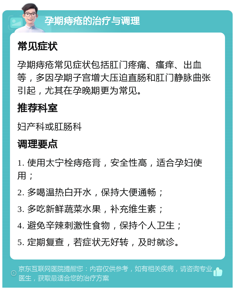 孕期痔疮的治疗与调理 常见症状 孕期痔疮常见症状包括肛门疼痛、瘙痒、出血等，多因孕期子宫增大压迫直肠和肛门静脉曲张引起，尤其在孕晚期更为常见。 推荐科室 妇产科或肛肠科 调理要点 1. 使用太宁栓痔疮膏，安全性高，适合孕妇使用； 2. 多喝温热白开水，保持大便通畅； 3. 多吃新鲜蔬菜水果，补充维生素； 4. 避免辛辣刺激性食物，保持个人卫生； 5. 定期复查，若症状无好转，及时就诊。