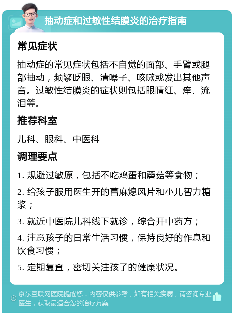 抽动症和过敏性结膜炎的治疗指南 常见症状 抽动症的常见症状包括不自觉的面部、手臂或腿部抽动，频繁眨眼、清嗓子、咳嗽或发出其他声音。过敏性结膜炎的症状则包括眼睛红、痒、流泪等。 推荐科室 儿科、眼科、中医科 调理要点 1. 规避过敏原，包括不吃鸡蛋和蘑菇等食物； 2. 给孩子服用医生开的菖麻熄风片和小儿智力糖浆； 3. 就近中医院儿科线下就诊，综合开中药方； 4. 注意孩子的日常生活习惯，保持良好的作息和饮食习惯； 5. 定期复查，密切关注孩子的健康状况。