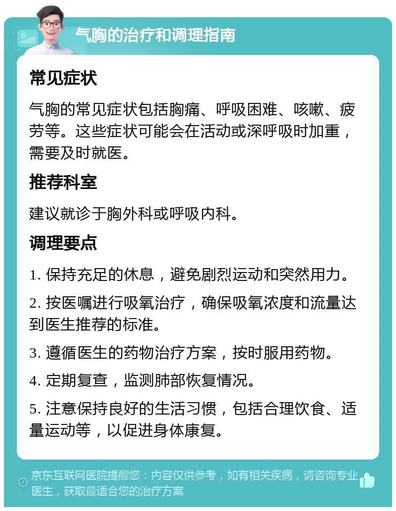 气胸的治疗和调理指南 常见症状 气胸的常见症状包括胸痛、呼吸困难、咳嗽、疲劳等。这些症状可能会在活动或深呼吸时加重，需要及时就医。 推荐科室 建议就诊于胸外科或呼吸内科。 调理要点 1. 保持充足的休息，避免剧烈运动和突然用力。 2. 按医嘱进行吸氧治疗，确保吸氧浓度和流量达到医生推荐的标准。 3. 遵循医生的药物治疗方案，按时服用药物。 4. 定期复查，监测肺部恢复情况。 5. 注意保持良好的生活习惯，包括合理饮食、适量运动等，以促进身体康复。