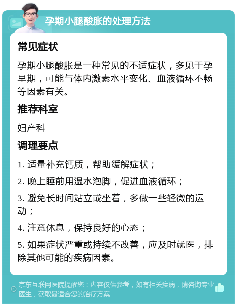 孕期小腿酸胀的处理方法 常见症状 孕期小腿酸胀是一种常见的不适症状，多见于孕早期，可能与体内激素水平变化、血液循环不畅等因素有关。 推荐科室 妇产科 调理要点 1. 适量补充钙质，帮助缓解症状； 2. 晚上睡前用温水泡脚，促进血液循环； 3. 避免长时间站立或坐着，多做一些轻微的运动； 4. 注意休息，保持良好的心态； 5. 如果症状严重或持续不改善，应及时就医，排除其他可能的疾病因素。