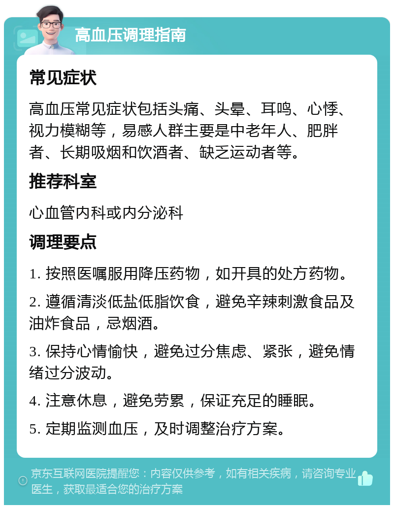 高血压调理指南 常见症状 高血压常见症状包括头痛、头晕、耳鸣、心悸、视力模糊等，易感人群主要是中老年人、肥胖者、长期吸烟和饮酒者、缺乏运动者等。 推荐科室 心血管内科或内分泌科 调理要点 1. 按照医嘱服用降压药物，如开具的处方药物。 2. 遵循清淡低盐低脂饮食，避免辛辣刺激食品及油炸食品，忌烟酒。 3. 保持心情愉快，避免过分焦虑、紧张，避免情绪过分波动。 4. 注意休息，避免劳累，保证充足的睡眠。 5. 定期监测血压，及时调整治疗方案。