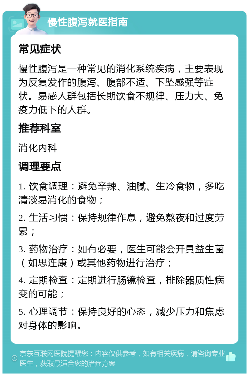 慢性腹泻就医指南 常见症状 慢性腹泻是一种常见的消化系统疾病，主要表现为反复发作的腹泻、腹部不适、下坠感强等症状。易感人群包括长期饮食不规律、压力大、免疫力低下的人群。 推荐科室 消化内科 调理要点 1. 饮食调理：避免辛辣、油腻、生冷食物，多吃清淡易消化的食物； 2. 生活习惯：保持规律作息，避免熬夜和过度劳累； 3. 药物治疗：如有必要，医生可能会开具益生菌（如思连康）或其他药物进行治疗； 4. 定期检查：定期进行肠镜检查，排除器质性病变的可能； 5. 心理调节：保持良好的心态，减少压力和焦虑对身体的影响。