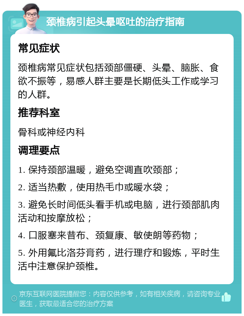 颈椎病引起头晕呕吐的治疗指南 常见症状 颈椎病常见症状包括颈部僵硬、头晕、脑胀、食欲不振等，易感人群主要是长期低头工作或学习的人群。 推荐科室 骨科或神经内科 调理要点 1. 保持颈部温暖，避免空调直吹颈部； 2. 适当热敷，使用热毛巾或暖水袋； 3. 避免长时间低头看手机或电脑，进行颈部肌肉活动和按摩放松； 4. 口服塞来昔布、颈复康、敏使朗等药物； 5. 外用氟比洛芬膏药，进行理疗和锻炼，平时生活中注意保护颈椎。