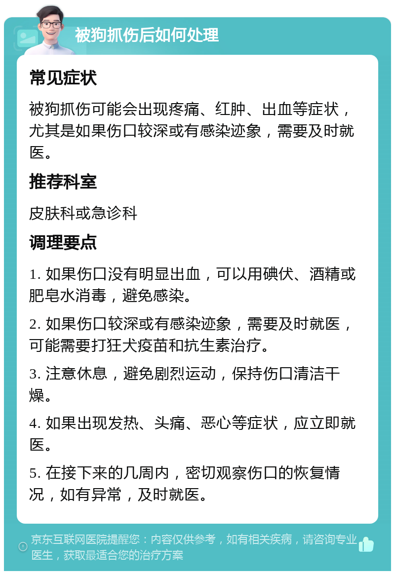 被狗抓伤后如何处理 常见症状 被狗抓伤可能会出现疼痛、红肿、出血等症状，尤其是如果伤口较深或有感染迹象，需要及时就医。 推荐科室 皮肤科或急诊科 调理要点 1. 如果伤口没有明显出血，可以用碘伏、酒精或肥皂水消毒，避免感染。 2. 如果伤口较深或有感染迹象，需要及时就医，可能需要打狂犬疫苗和抗生素治疗。 3. 注意休息，避免剧烈运动，保持伤口清洁干燥。 4. 如果出现发热、头痛、恶心等症状，应立即就医。 5. 在接下来的几周内，密切观察伤口的恢复情况，如有异常，及时就医。