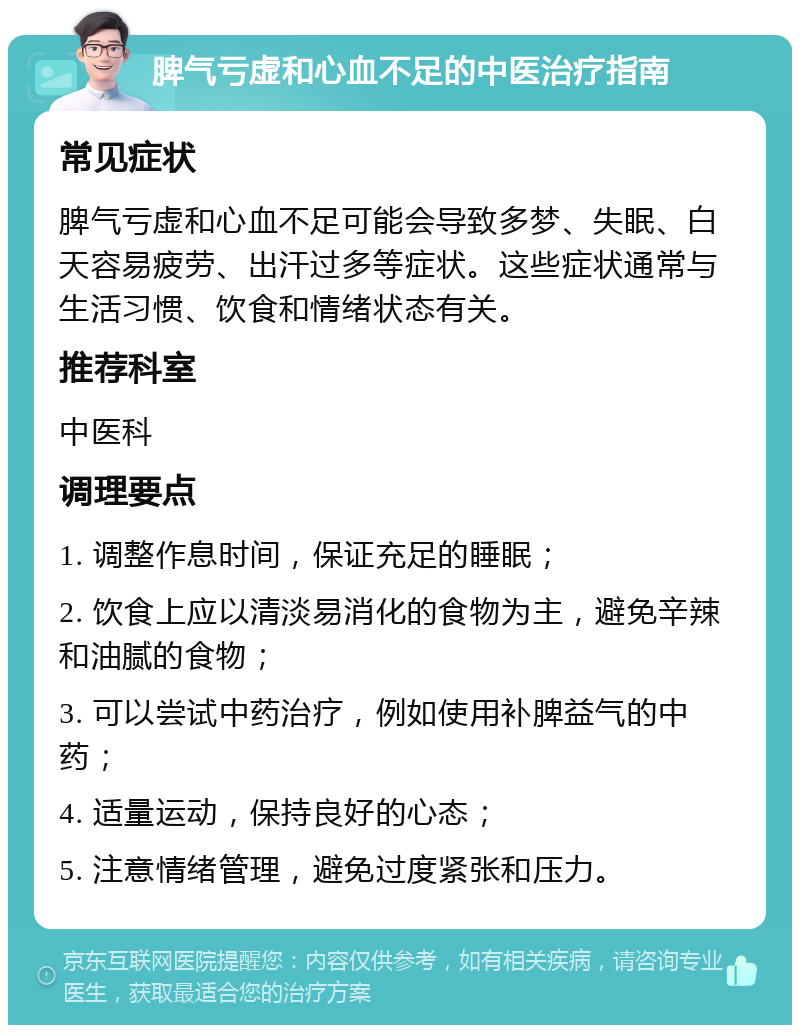 脾气亏虚和心血不足的中医治疗指南 常见症状 脾气亏虚和心血不足可能会导致多梦、失眠、白天容易疲劳、出汗过多等症状。这些症状通常与生活习惯、饮食和情绪状态有关。 推荐科室 中医科 调理要点 1. 调整作息时间，保证充足的睡眠； 2. 饮食上应以清淡易消化的食物为主，避免辛辣和油腻的食物； 3. 可以尝试中药治疗，例如使用补脾益气的中药； 4. 适量运动，保持良好的心态； 5. 注意情绪管理，避免过度紧张和压力。