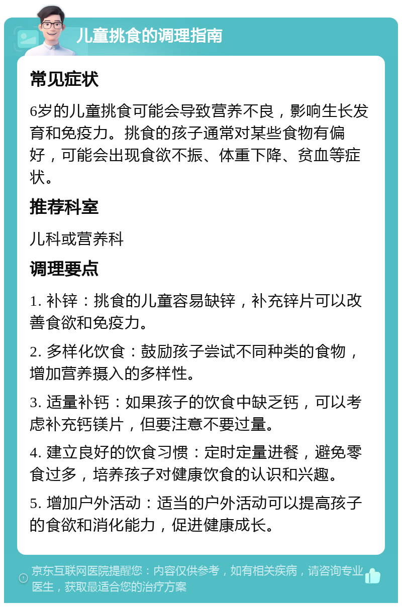 儿童挑食的调理指南 常见症状 6岁的儿童挑食可能会导致营养不良，影响生长发育和免疫力。挑食的孩子通常对某些食物有偏好，可能会出现食欲不振、体重下降、贫血等症状。 推荐科室 儿科或营养科 调理要点 1. 补锌：挑食的儿童容易缺锌，补充锌片可以改善食欲和免疫力。 2. 多样化饮食：鼓励孩子尝试不同种类的食物，增加营养摄入的多样性。 3. 适量补钙：如果孩子的饮食中缺乏钙，可以考虑补充钙镁片，但要注意不要过量。 4. 建立良好的饮食习惯：定时定量进餐，避免零食过多，培养孩子对健康饮食的认识和兴趣。 5. 增加户外活动：适当的户外活动可以提高孩子的食欲和消化能力，促进健康成长。