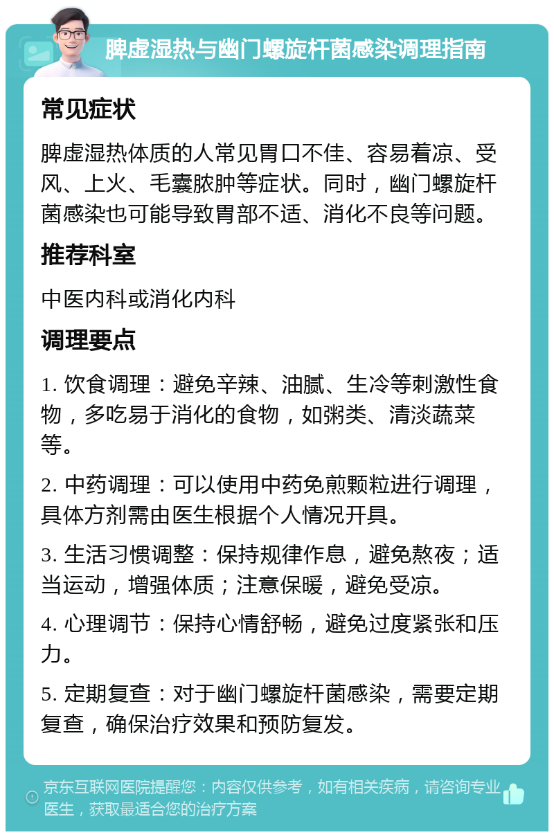 脾虚湿热与幽门螺旋杆菌感染调理指南 常见症状 脾虚湿热体质的人常见胃口不佳、容易着凉、受风、上火、毛囊脓肿等症状。同时，幽门螺旋杆菌感染也可能导致胃部不适、消化不良等问题。 推荐科室 中医内科或消化内科 调理要点 1. 饮食调理：避免辛辣、油腻、生冷等刺激性食物，多吃易于消化的食物，如粥类、清淡蔬菜等。 2. 中药调理：可以使用中药免煎颗粒进行调理，具体方剂需由医生根据个人情况开具。 3. 生活习惯调整：保持规律作息，避免熬夜；适当运动，增强体质；注意保暖，避免受凉。 4. 心理调节：保持心情舒畅，避免过度紧张和压力。 5. 定期复查：对于幽门螺旋杆菌感染，需要定期复查，确保治疗效果和预防复发。