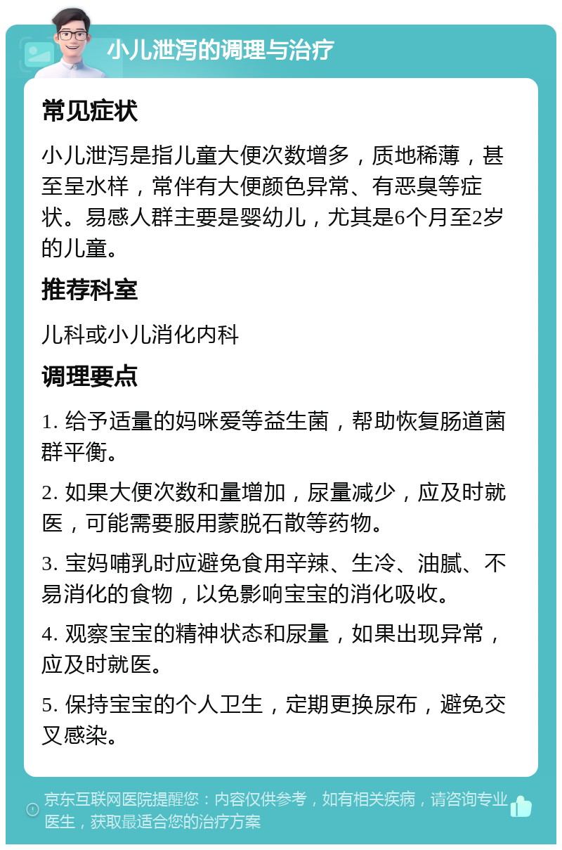 小儿泄泻的调理与治疗 常见症状 小儿泄泻是指儿童大便次数增多，质地稀薄，甚至呈水样，常伴有大便颜色异常、有恶臭等症状。易感人群主要是婴幼儿，尤其是6个月至2岁的儿童。 推荐科室 儿科或小儿消化内科 调理要点 1. 给予适量的妈咪爱等益生菌，帮助恢复肠道菌群平衡。 2. 如果大便次数和量增加，尿量减少，应及时就医，可能需要服用蒙脱石散等药物。 3. 宝妈哺乳时应避免食用辛辣、生冷、油腻、不易消化的食物，以免影响宝宝的消化吸收。 4. 观察宝宝的精神状态和尿量，如果出现异常，应及时就医。 5. 保持宝宝的个人卫生，定期更换尿布，避免交叉感染。