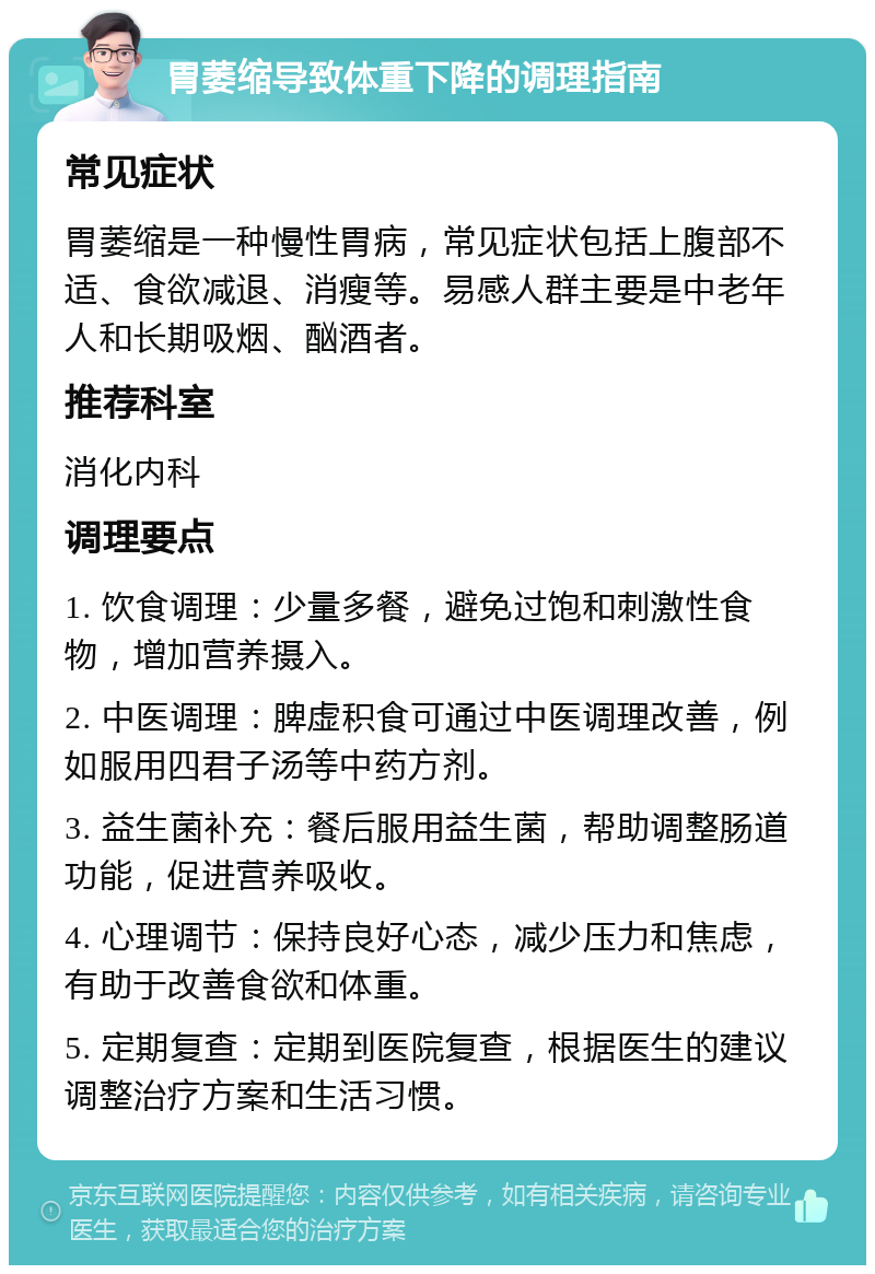 胃萎缩导致体重下降的调理指南 常见症状 胃萎缩是一种慢性胃病，常见症状包括上腹部不适、食欲减退、消瘦等。易感人群主要是中老年人和长期吸烟、酗酒者。 推荐科室 消化内科 调理要点 1. 饮食调理：少量多餐，避免过饱和刺激性食物，增加营养摄入。 2. 中医调理：脾虚积食可通过中医调理改善，例如服用四君子汤等中药方剂。 3. 益生菌补充：餐后服用益生菌，帮助调整肠道功能，促进营养吸收。 4. 心理调节：保持良好心态，减少压力和焦虑，有助于改善食欲和体重。 5. 定期复查：定期到医院复查，根据医生的建议调整治疗方案和生活习惯。