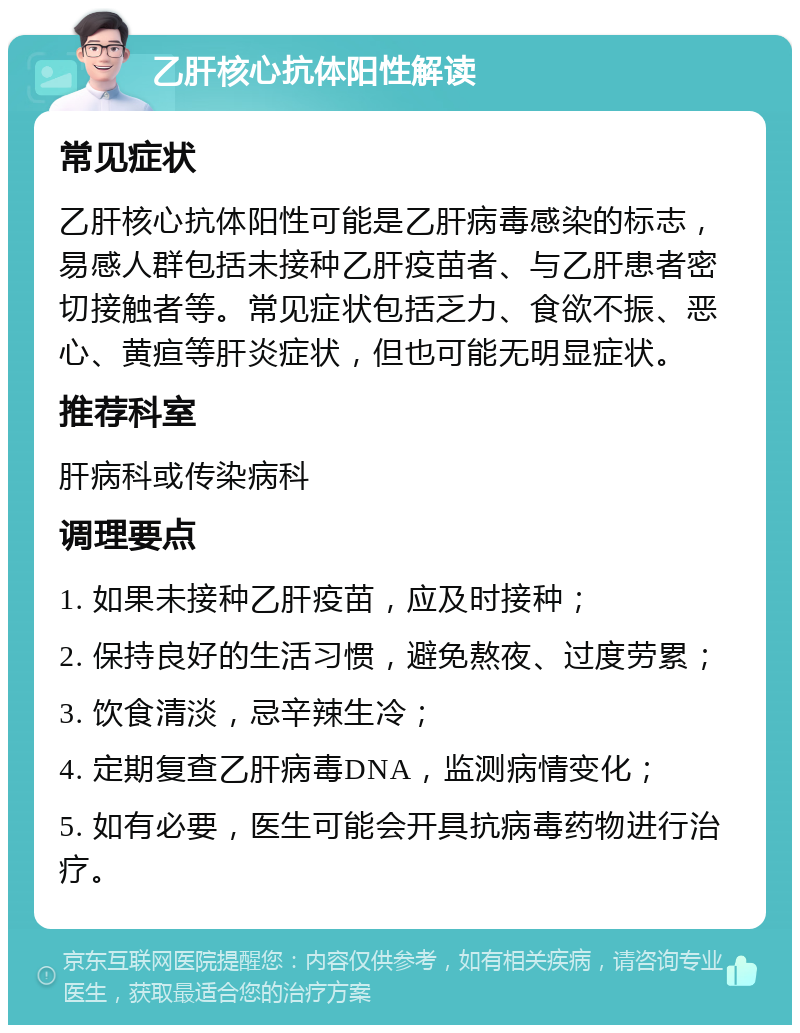 乙肝核心抗体阳性解读 常见症状 乙肝核心抗体阳性可能是乙肝病毒感染的标志，易感人群包括未接种乙肝疫苗者、与乙肝患者密切接触者等。常见症状包括乏力、食欲不振、恶心、黄疸等肝炎症状，但也可能无明显症状。 推荐科室 肝病科或传染病科 调理要点 1. 如果未接种乙肝疫苗，应及时接种； 2. 保持良好的生活习惯，避免熬夜、过度劳累； 3. 饮食清淡，忌辛辣生冷； 4. 定期复查乙肝病毒DNA，监测病情变化； 5. 如有必要，医生可能会开具抗病毒药物进行治疗。