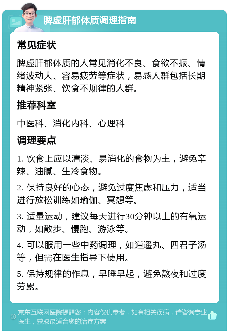 脾虚肝郁体质调理指南 常见症状 脾虚肝郁体质的人常见消化不良、食欲不振、情绪波动大、容易疲劳等症状，易感人群包括长期精神紧张、饮食不规律的人群。 推荐科室 中医科、消化内科、心理科 调理要点 1. 饮食上应以清淡、易消化的食物为主，避免辛辣、油腻、生冷食物。 2. 保持良好的心态，避免过度焦虑和压力，适当进行放松训练如瑜伽、冥想等。 3. 适量运动，建议每天进行30分钟以上的有氧运动，如散步、慢跑、游泳等。 4. 可以服用一些中药调理，如逍遥丸、四君子汤等，但需在医生指导下使用。 5. 保持规律的作息，早睡早起，避免熬夜和过度劳累。