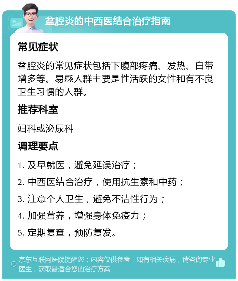 盆腔炎的中西医结合治疗指南 常见症状 盆腔炎的常见症状包括下腹部疼痛、发热、白带增多等。易感人群主要是性活跃的女性和有不良卫生习惯的人群。 推荐科室 妇科或泌尿科 调理要点 1. 及早就医，避免延误治疗； 2. 中西医结合治疗，使用抗生素和中药； 3. 注意个人卫生，避免不洁性行为； 4. 加强营养，增强身体免疫力； 5. 定期复查，预防复发。