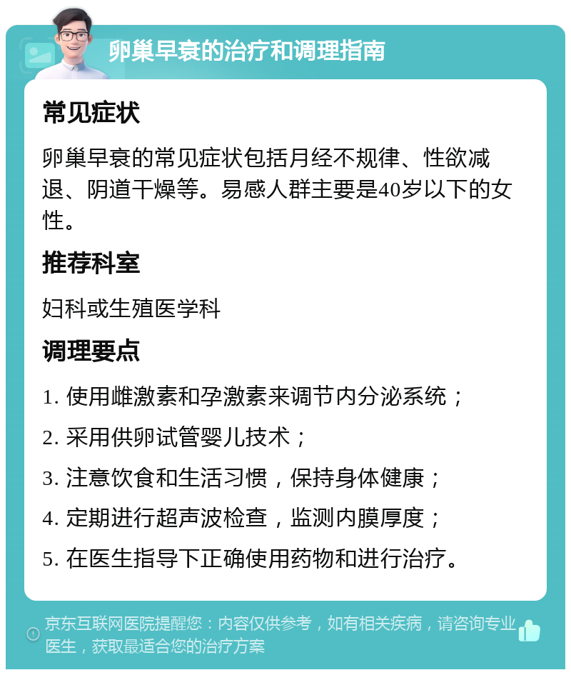 卵巢早衰的治疗和调理指南 常见症状 卵巢早衰的常见症状包括月经不规律、性欲减退、阴道干燥等。易感人群主要是40岁以下的女性。 推荐科室 妇科或生殖医学科 调理要点 1. 使用雌激素和孕激素来调节内分泌系统； 2. 采用供卵试管婴儿技术； 3. 注意饮食和生活习惯，保持身体健康； 4. 定期进行超声波检查，监测内膜厚度； 5. 在医生指导下正确使用药物和进行治疗。