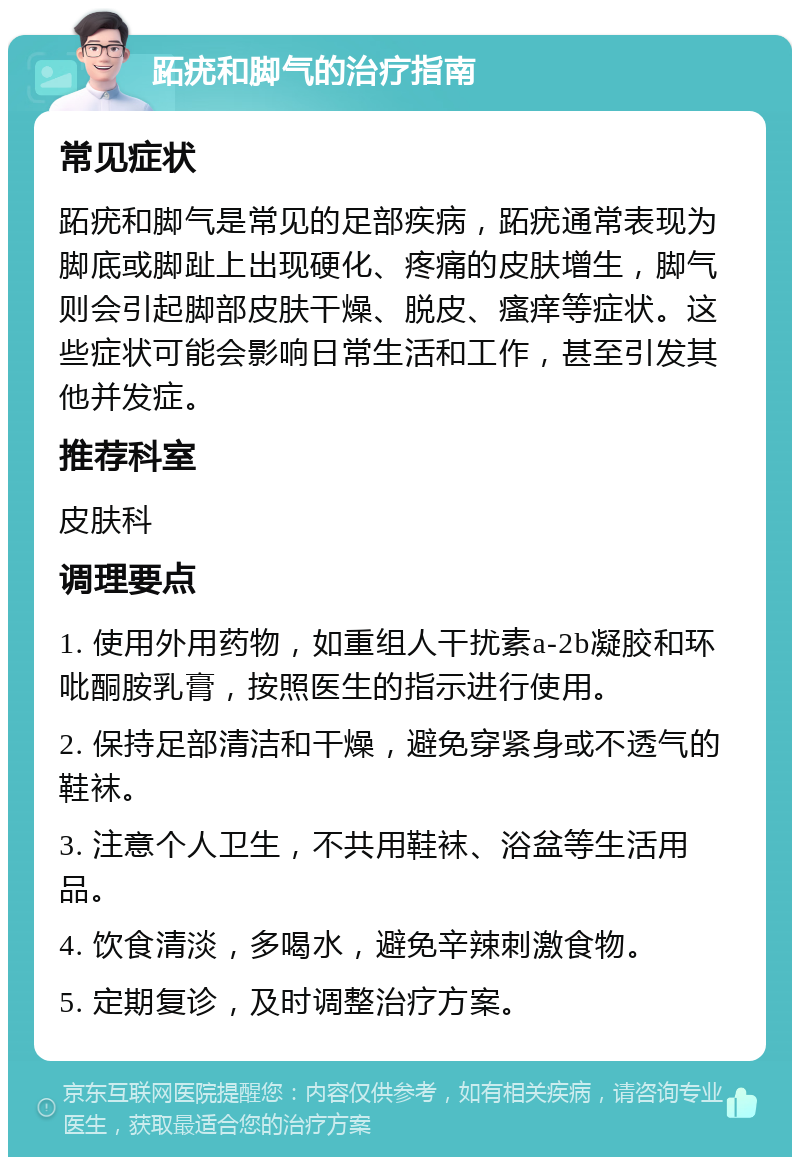 跖疣和脚气的治疗指南 常见症状 跖疣和脚气是常见的足部疾病，跖疣通常表现为脚底或脚趾上出现硬化、疼痛的皮肤增生，脚气则会引起脚部皮肤干燥、脱皮、瘙痒等症状。这些症状可能会影响日常生活和工作，甚至引发其他并发症。 推荐科室 皮肤科 调理要点 1. 使用外用药物，如重组人干扰素a-2b凝胶和环吡酮胺乳膏，按照医生的指示进行使用。 2. 保持足部清洁和干燥，避免穿紧身或不透气的鞋袜。 3. 注意个人卫生，不共用鞋袜、浴盆等生活用品。 4. 饮食清淡，多喝水，避免辛辣刺激食物。 5. 定期复诊，及时调整治疗方案。