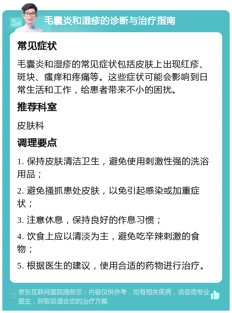 毛囊炎和湿疹的诊断与治疗指南 常见症状 毛囊炎和湿疹的常见症状包括皮肤上出现红疹、斑块、瘙痒和疼痛等。这些症状可能会影响到日常生活和工作，给患者带来不小的困扰。 推荐科室 皮肤科 调理要点 1. 保持皮肤清洁卫生，避免使用刺激性强的洗浴用品； 2. 避免搔抓患处皮肤，以免引起感染或加重症状； 3. 注意休息，保持良好的作息习惯； 4. 饮食上应以清淡为主，避免吃辛辣刺激的食物； 5. 根据医生的建议，使用合适的药物进行治疗。