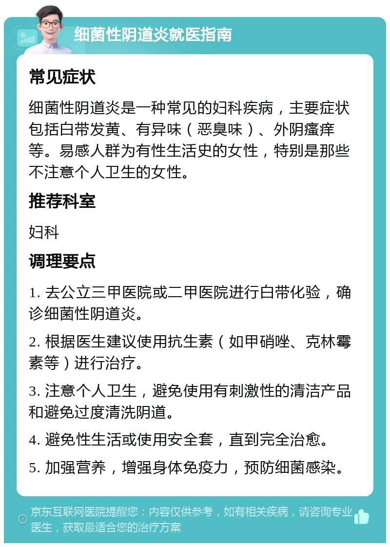 细菌性阴道炎就医指南 常见症状 细菌性阴道炎是一种常见的妇科疾病，主要症状包括白带发黄、有异味（恶臭味）、外阴瘙痒等。易感人群为有性生活史的女性，特别是那些不注意个人卫生的女性。 推荐科室 妇科 调理要点 1. 去公立三甲医院或二甲医院进行白带化验，确诊细菌性阴道炎。 2. 根据医生建议使用抗生素（如甲硝唑、克林霉素等）进行治疗。 3. 注意个人卫生，避免使用有刺激性的清洁产品和避免过度清洗阴道。 4. 避免性生活或使用安全套，直到完全治愈。 5. 加强营养，增强身体免疫力，预防细菌感染。