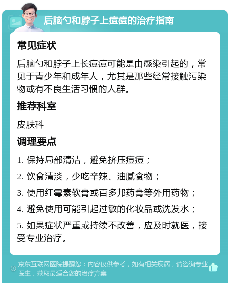 后脑勺和脖子上痘痘的治疗指南 常见症状 后脑勺和脖子上长痘痘可能是由感染引起的，常见于青少年和成年人，尤其是那些经常接触污染物或有不良生活习惯的人群。 推荐科室 皮肤科 调理要点 1. 保持局部清洁，避免挤压痘痘； 2. 饮食清淡，少吃辛辣、油腻食物； 3. 使用红霉素软膏或百多邦药膏等外用药物； 4. 避免使用可能引起过敏的化妆品或洗发水； 5. 如果症状严重或持续不改善，应及时就医，接受专业治疗。