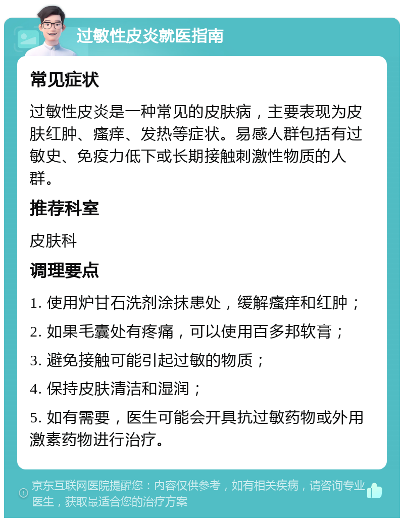 过敏性皮炎就医指南 常见症状 过敏性皮炎是一种常见的皮肤病，主要表现为皮肤红肿、瘙痒、发热等症状。易感人群包括有过敏史、免疫力低下或长期接触刺激性物质的人群。 推荐科室 皮肤科 调理要点 1. 使用炉甘石洗剂涂抹患处，缓解瘙痒和红肿； 2. 如果毛囊处有疼痛，可以使用百多邦软膏； 3. 避免接触可能引起过敏的物质； 4. 保持皮肤清洁和湿润； 5. 如有需要，医生可能会开具抗过敏药物或外用激素药物进行治疗。