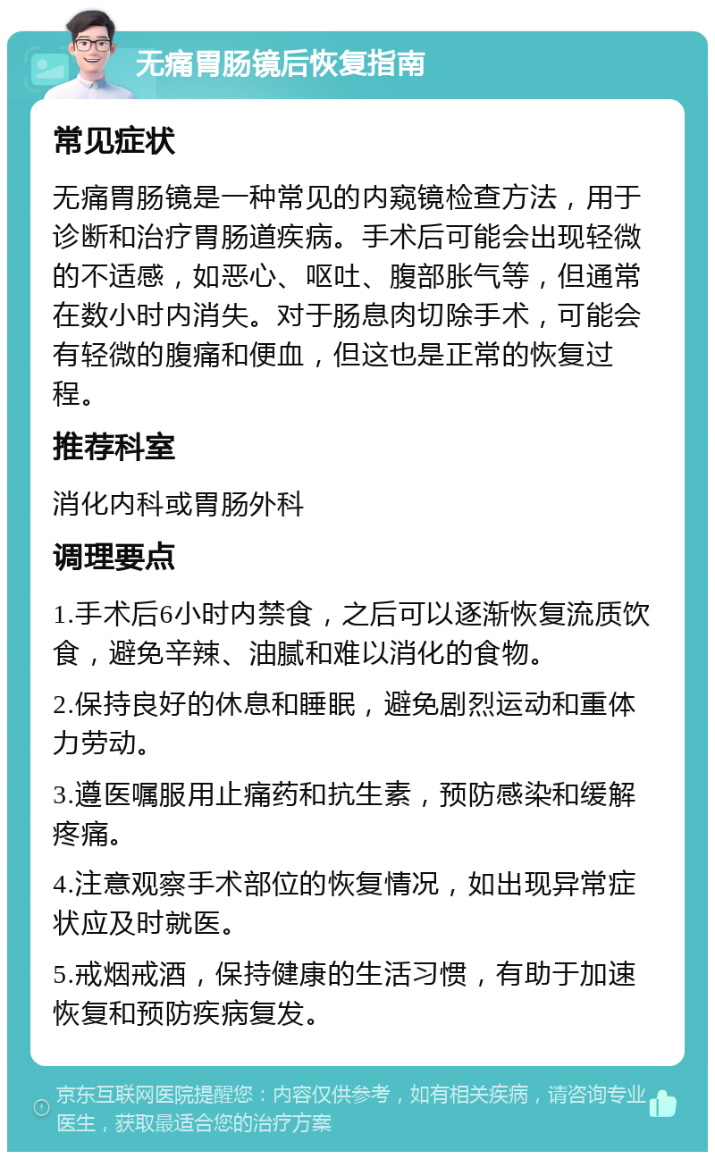 无痛胃肠镜后恢复指南 常见症状 无痛胃肠镜是一种常见的内窥镜检查方法，用于诊断和治疗胃肠道疾病。手术后可能会出现轻微的不适感，如恶心、呕吐、腹部胀气等，但通常在数小时内消失。对于肠息肉切除手术，可能会有轻微的腹痛和便血，但这也是正常的恢复过程。 推荐科室 消化内科或胃肠外科 调理要点 1.手术后6小时内禁食，之后可以逐渐恢复流质饮食，避免辛辣、油腻和难以消化的食物。 2.保持良好的休息和睡眠，避免剧烈运动和重体力劳动。 3.遵医嘱服用止痛药和抗生素，预防感染和缓解疼痛。 4.注意观察手术部位的恢复情况，如出现异常症状应及时就医。 5.戒烟戒酒，保持健康的生活习惯，有助于加速恢复和预防疾病复发。