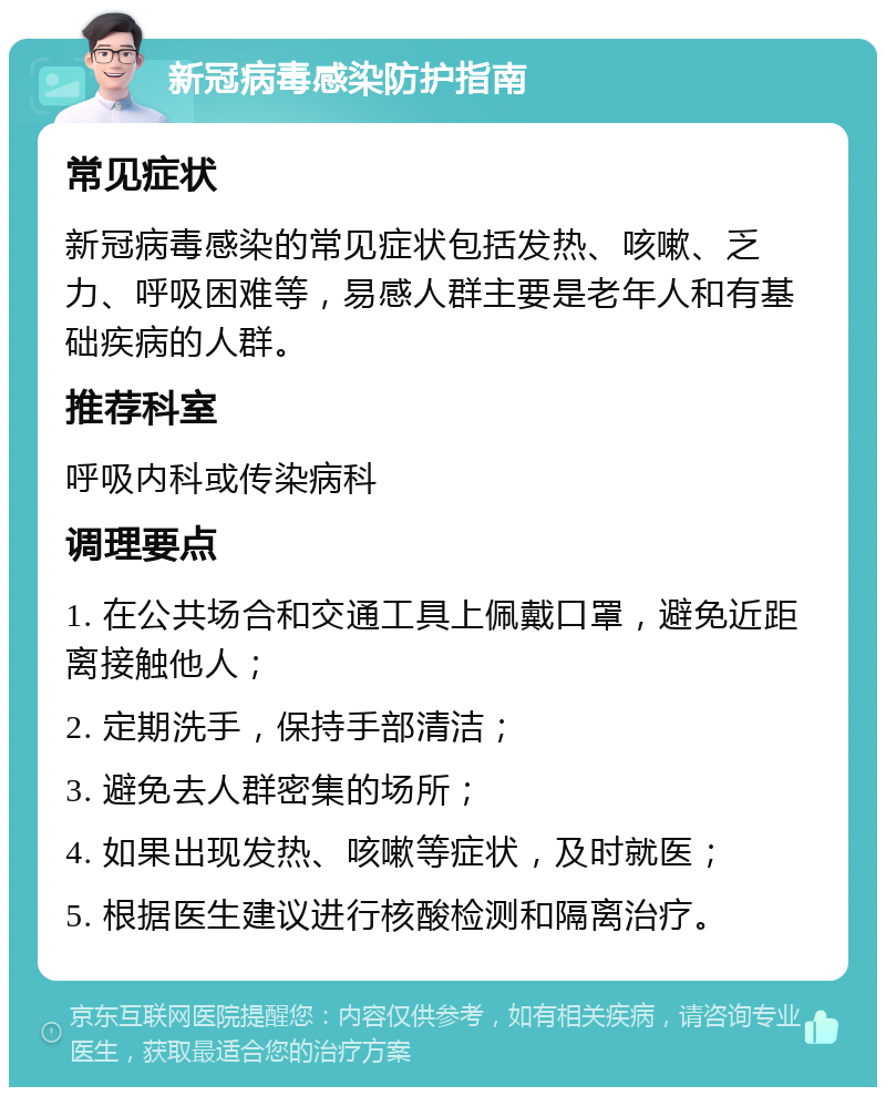 新冠病毒感染防护指南 常见症状 新冠病毒感染的常见症状包括发热、咳嗽、乏力、呼吸困难等，易感人群主要是老年人和有基础疾病的人群。 推荐科室 呼吸内科或传染病科 调理要点 1. 在公共场合和交通工具上佩戴口罩，避免近距离接触他人； 2. 定期洗手，保持手部清洁； 3. 避免去人群密集的场所； 4. 如果出现发热、咳嗽等症状，及时就医； 5. 根据医生建议进行核酸检测和隔离治疗。