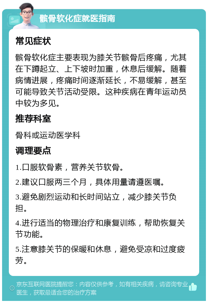 髌骨软化症就医指南 常见症状 髌骨软化症主要表现为膝关节髌骨后疼痛，尤其在下蹲起立、上下坡时加重，休息后缓解。随着病情进展，疼痛时间逐渐延长，不易缓解，甚至可能导致关节活动受限。这种疾病在青年运动员中较为多见。 推荐科室 骨科或运动医学科 调理要点 1.口服软骨素，营养关节软骨。 2.建议口服两三个月，具体用量请遵医嘱。 3.避免剧烈运动和长时间站立，减少膝关节负担。 4.进行适当的物理治疗和康复训练，帮助恢复关节功能。 5.注意膝关节的保暖和休息，避免受凉和过度疲劳。