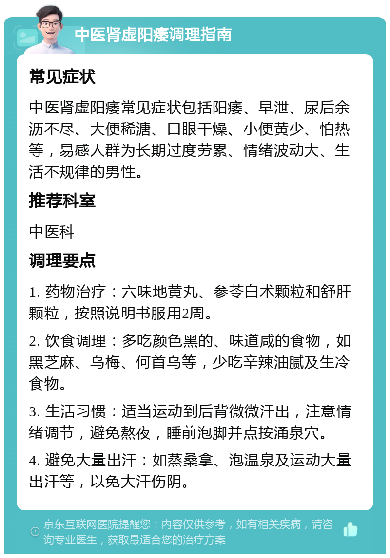 中医肾虚阳痿调理指南 常见症状 中医肾虚阳痿常见症状包括阳痿、早泄、尿后余沥不尽、大便稀溏、口眼干燥、小便黄少、怕热等，易感人群为长期过度劳累、情绪波动大、生活不规律的男性。 推荐科室 中医科 调理要点 1. 药物治疗：六味地黄丸、参苓白术颗粒和舒肝颗粒，按照说明书服用2周。 2. 饮食调理：多吃颜色黑的、味道咸的食物，如黑芝麻、乌梅、何首乌等，少吃辛辣油腻及生冷食物。 3. 生活习惯：适当运动到后背微微汗出，注意情绪调节，避免熬夜，睡前泡脚并点按涌泉穴。 4. 避免大量出汗：如蒸桑拿、泡温泉及运动大量出汗等，以免大汗伤阴。